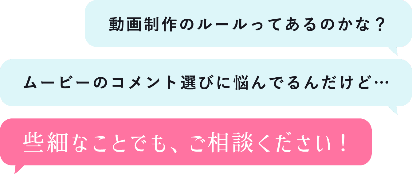 「動画制作のルールってあるのかな?」「ムービーのコメント選びに悩んでるんだけど…」些細なことでも、ご相談ください!